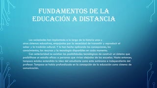 FUNDAMENTOS DE LA
EDUCACIÓN A DISTANCIA
Las sociedades han implantado a lo largo de la historia unos u
otros sistemas educativos, empujadas por la necesidad de transmitir y reproducir el
saber y la tradición cultural. Y lo han hecho aplicando las concepciones, los
conocimientos, los recursos y la tecnología disponibles en cada momento.
Con anterioridad no existían las posibilidades tecnológicas de construir un sistema que
posibilitase un estudio eficaz a personas que vivían alejadas de las escuelas. Hasta entonces,
tampoco estaba extendida la idea del estudiante como ente autónomo e independiente del
profesor. Tampoco se había profundizado en la concepción de la educación como sistema de
comunicación.
 