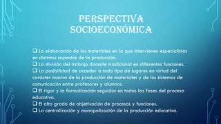 PERSPECTIVA
SOCIOECONÓMICA
 La elaboración de los materiales en la que intervienen especialistas
en distintos aspectos de la producción.
 La división del trabajo docente tradicional en diferentes funciones.
 La posibilidad de acceder a todo tipo de lugares en virtud del
carácter masivo de la producción de materiales y de los sistemas de
comunicación entre profesores y alumnos.
 El rigor y la formalización seguidos en todas las fases del proceso
educativo.
 El alto grado de objetivación de procesos y funciones.
 La centralización y monopolización de la producción educativa.
 