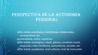 De índole psicológica: habilidades intelectuales,
características de
personalidad, estilos cognitivos.
De índole sociológica: edad, género, condición social,
ocupación, roles familiares, comunitarios, sociales, etc.
De índole académica: nivel cultural, nivel de instrucción.
PERSPECTIVA DE LA AUTONOMÍA
PERSONAL
 