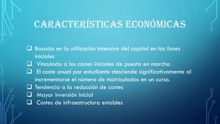 CARACTERÍSTICAS ECONÓMICAS
 Basada en la utilización intensiva del capital en las fases
iniciales
 Vinculada a los costes iniciales de puesta en marcha
 El coste anual por estudiante desciende significativamente al
incrementarse el número de matriculados en un curso.
 Tendencia a la reducción de costes
 Mayor inversión inicial
 Costes de infraestructura estables
 