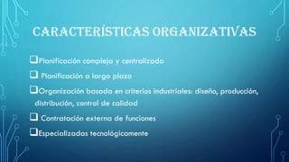 CARACTERÍSTICAS ORGANIZATIVAS
Planificación compleja y centralizada
 Planificación a largo plazo
Organización basada en criterios industriales: diseño, producción,
distribución, control de calidad
 Contratación externa de funciones
Especializadas tecnológicamente
 