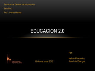 Técnicas de Gestión de Información
Sección 3
Prof.: Ivonne Harvey




                             EDUCACION 2.0


                                                           Por:

                                                           Nelson Fernandez
                                     13 de marzo de 2012   Jose Luis Feaugas
 