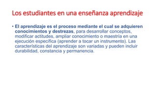 Los estudiantes en una enseñanza aprendizaje
• El aprendizaje es el proceso mediante el cual se adquieren
conocimientos y destrezas, para desarrollar conceptos,
modificar actitudes, ampliar conocimiento o maestría en una
ejecución específica (aprender a tocar un instrumento). Las
características del aprendizaje son variadas y pueden incluir
durabilidad, constancia y permanencia.
 