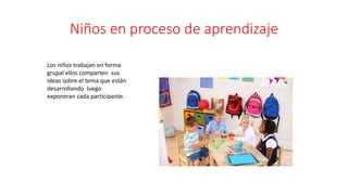 Niños en proceso de aprendizaje
Los niños trabajan en forma
grupal ellos comparten sus
ideas sobre el tema que están
desarrollando luego
exponeran cada participante.
 