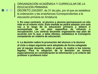 ORGANIZACIÓN ACADÉMICA Y CURRICULAR DE LA EDUCACIÓN PRIMARIA DECRETO 230/2007, de 31 de julio, por el que se establece la ordenación y las enseñanzas Correspondientes a la educación primaria en Andalucía Las normas generales de ordenación de la educación primaria son las siguientes: 
