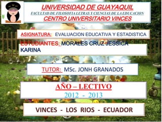 UNIVERSIDAD DE GUAYAQUIL
   FACULTAD DE FILOSOFIA LETRAS Y CIENCIAS DE LA EDUCACION
         CENTRO UNIVERSITARIO VINCES

ASIGNATURA:: EVALUACION EDUCATIVA Y ESTADISTICA

ESTUDIANTES: MORALES CRUZ JESSICA
KARINA


        TUTOR: MSc. JONH GRANADOS

               AÑO – LECTIVO
                 2012 - 2013

     VINCES - LOS RIOS - ECUADOR
 