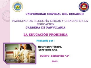 UNIVERSIDAD CENTRAL DEL ECUADOR

FACULTAD DE FILOSOFÍA LETRAS Y CIENCIAS DE LA
              EDUCACIÓN
       CARRERA DE PARVULARIA

      LA EDUCACIÓN PROHIBIDA
              Realizado por :

               Betancourt Yahaira.
               Echeverría Ana.

                QUINTO SEMESTRE “A”

                          2013
 