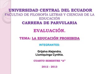 UNIVERSIDAD CENTRAL DEL ECUADOR
FACULTAD DE FILOSOFÍA LETRAS Y CIENCIAS DE LA
EDUCACIÓN
CARRERA DE PARVULARIA
EVALUACIÓN.
TEMA: LA EDUCACIÓN PROHIBIDA
INTEGRANTES:
Grijalva Alejandra.
Llumiquinga Cynthia.
CUARTO SEMESTRE “A”
2012 - 2013
 
