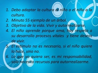 1. Debo adaptar la cultura al niño o el niño a la
cultura.
2. Minuto 55 ejemplo de un árbol.
3. Objetivo de la vida. Vivir y autorrealizarse.
4. El niño aprende porque ama, hay respeto a
su desarrollo procesos vitales y tiene deseos
de vivir.
5. El estímulo no es necesario, si el niño quiere
lo hace, sino no.
6. Lo que yo quiera ser, es mi responsabilidad,
solo necesito recursos para autorrealizarme.
 