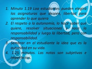 1. Minuto 1.19 Loa estudiantes pueden elegirá
las asignaturas que deseen, libertad para
aprender lo que quiera
2. El respeto a la autonomía, lo hace saber qué
quiere, resolver situaciones y nace la
responsabilidad y luego la libertad, pero con
responsabilidad.
3. Sembrar en el estudiante la idea que es la
autoridad en su vida.
4. 1.25 minutos. Las notas son subjetivas e
imperfectas.
 
