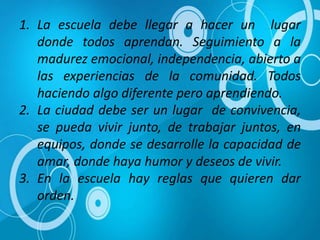 1. La escuela debe llegar a hacer un lugar
donde todos aprendan. Seguimiento a la
madurez emocional, independencia, abierto a
las experiencias de la comunidad. Todos
haciendo algo diferente pero aprendiendo.
2. La ciudad debe ser un lugar de convivencia,
se pueda vivir junto, de trabajar juntos, en
equipos, donde se desarrolle la capacidad de
amar, donde haya humor y deseos de vivir.
3. En la escuela hay reglas que quieren dar
orden.
 