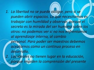 1. La libertad no se puede obligar, pero sí se
pueden abrir espacios. Lo que necesitamos es
trabajar con humildad y observar, porque el
secreto es la mirada del ser humano sobre los
otros: no podemos ver si no nos enfrentamos
al aprendizaje interno, al cambio
personal. Para poder ser maestros debemos
aceptarnos como un continuo proceso en
desarrollo.
2. Los ideales no tienen lugar en la educación,
porque impiden la comprensión del presente
 