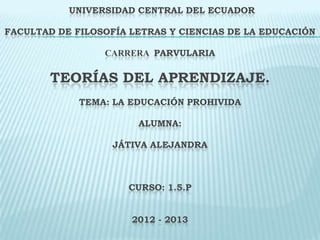 UNIVERSIDAD CENTRAL DEL ECUADOR
FACULTAD DE FILOSOFÍA LETRAS Y CIENCIAS DE LA EDUCACIÓN
CARRERA PARVULARIA
TEORÍAS DEL APRENDIZAJE.
TEMA: LA EDUCACIÓN PROHIVIDA
ALUMNA:
JÁTIVA ALEJANDRA
CURSO: 1.5.P
2012 - 2013
 