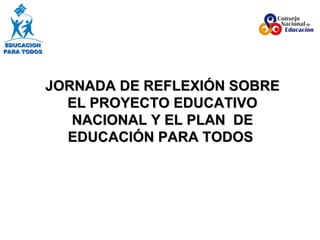 JORNADA DE REFLEXIÓN SOBRE EL PROYECTO EDUCATIVO NACIONAL Y EL PLAN  DE EDUCACIÓN PARA TODOS   EDUCACION PARA TODOS 