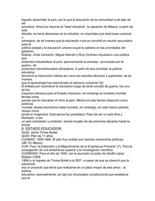 logrado desarrollar al país, por lo que la educación de la comunidad rural dejó de
ser
prioritaria. Ahora se imponía el "ideal industrial", la salvación de México, a partir de
esta
década, se haría descansar en la industria, no importaba que ésta fuese nacional
o
extranjera, de tal manera que la educación rural se convirtió en asunto secundario
para la
política estatal y la educación urbana ocupó la palestra en las prioridades del
gobierno
federal...Ávila Camacho, Miguel Alemán y Ruiz Cortines impulsaron una política
que
pretendía industrializar al país, aprovechando la escasez –provocada por la
guerra– de
productos manufacturados extranjeros. A partir de esa prioridad, la política
educativa
favoreció la instrucción urbana así como los estudios técnicos y superiores, de tal
manera,
que el aprendizaje fue subordinado al esfuerzo industrial.”(6)
El énfasis por reconstruir la educación luego de tanto tumulto de guerra, fue uno
de los
mayores intereses para el Estado mexicano, sin embargo el contexto mundial
llevaba otras
pautas que le marcaban el ritmo al país. México en ese tiempo despunto como
potencia
mundial, desde económica hasta humana, sin embargo, en este mismo periodo
recayó como
jamás lo imaginaría. Esta época fue paradójica. Paso de ser un país libre y
libertador, a ser
un país sometedor y protector, siendo el pater de las próximas décadas hasta la
actual.

8. ESTADO EDUCADOR
QUIS: Jaime Torres Bodet.
QUID: Plan de 11 años.
CUANDO: 1959-1964. El plan fue cortado por razones meramente políticas.
UBI: En México
CUR: Para “la Extensión y el Mejoramiento de la Enseñanza Primaria” (7). Para la
propagación de una enseñanza superior y la investigación científica.
CUOMODO: Para el año de 1958, con la asunción al poder de Adolfo López
Mateos (19581964) y el regreso de Torres Bodet a la SEP –a pesar de que se observó que la
educación
era un proyecto que tenía que realizarse en un plazo mayor de seis años–, la
política
educativa, esencialmente, se rigió por el precepto constitucional que establecía
que la

 