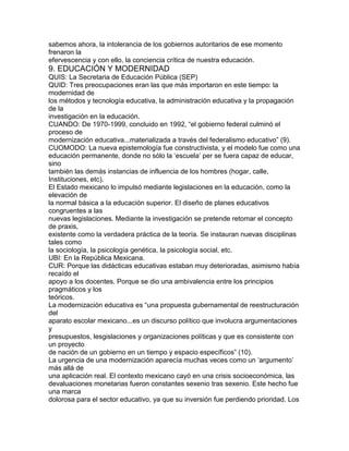 sabemos ahora, la intolerancia de los gobiernos autoritarios de ese momento
frenaron la
efervescencia y con ello, la conciencia crítica de nuestra educación.

9. EDUCACIÓN Y MODERNIDAD
QUIS: La Secretaria de Educación Pública (SEP)
QUID: Tres preocupaciones eran las que más importaron en este tiempo: la
modernidad de
los métodos y tecnología educativa, la administración educativa y la propagación
de la
investigación en la educación.
CUANDO: De 1970-1999, concluido en 1992, “el gobierno federal culminó el
proceso de
modernización educativa...materializada a través del federalismo educativo” (9).
CUOMODO: La nueva epistemología fue constructivista, y el modelo fue como una
educación permanente, donde no sólo la „escuela‟ per se fuera capaz de educar,
sino
también las demás instancias de influencia de los hombres (hogar, calle,
Instituciones, etc).
El Estado mexicano lo impulsó mediante legislaciones en la educación, como la
elevación de
la normal básica a la educación superior. El diseño de planes educativos
congruentes a las
nuevas legislaciones. Mediante la investigación se pretende retomar el concepto
de praxis,
existente como la verdadera práctica de la teoría. Se instauran nuevas disciplinas
tales como
la sociología, la psicología genética, la psicología social, etc.
UBI: En la República Mexicana.
CUR: Porque las didácticas educativas estaban muy deterioradas, asimismo había
recaído el
apoyo a los docentes. Porque se dio una ambivalencia entre los principios
pragmáticos y los
teóricos.
La modernización educativa es “una propuesta gubernamental de reestructuración
del
aparato escolar mexicano...es un discurso político que involucra argumentaciones
y
presupuestos, lesgislaciones y organizaciones políticas y que es consistente con
un proyecto
de nación de un gobierno en un tiempo y espacio específicos” (10).
La urgencia de una modernización aparecía muchas veces como un „argumento‟
más allá de
una aplicación real. El contexto mexicano cayó en una crisis socioeconómica, las
devaluaciones monetarias fueron constantes sexenio tras sexenio. Este hecho fue
una marca
dolorosa para el sector educativo, ya que su inversión fue perdiendo prioridad. Los

 