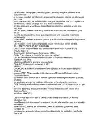 beneficiados. Esta puja modernista (posmodernista), obligaría a México a ser
competitivo en
el mercado mundial, pero también a repensar la educación interna. La alternancia
del poder
político (PRI a PAN), se inscribió como una gran esperanza, que poco a poco, fue
perdiéndose, siendo un golpe más a la realidad existente.
El ritmo acelerado y cambiante desgastaba las relaciones sociales, y esto a su
vez, a un
país en desequilibrio económico y con fuertes polarizaciones, aunando su gran
deuda
externa. La educación se tenía que preparar para una verdadera reforma de
pensamiento,
como diría E. Morín en sus obras, puesto que constituiría una especie de panacea
nacional.
La educación -como cualquier proceso actual - tendría que ser de calidad.

11. LAS ESCUELAS DE CALIDAD
QUIS: Misión encomendada a La Secretaría de Educación Pública (SEP).
Impulsada por la
Organización de los Estados Americanos (OEA).
QUID: El impulso de la filosofía “escuelas de calidad”.
UBI: En todos los sistemas de enseñanza de la República Mexicana,
especialmente en la
educación obligatoria (primaria y secundaria).
CUANDO: En las postrimerías del S. XX,
1992-2000.
CUOMODO: Basado en el constructivismo aplicado. Fue una acción conjunta
entre los
quiénes (SEP, OEA), que elaboró inicialmente el Proyecto Multinacional de
Educación Media
y Superior, y que aterrizó en el análisis y práctica de las organizaciones públicas,
privadas,
los sindicatos y todos los institutos influyentes en la educación mexicana.
CUR: Silvia Schmelkes lo resume en la siguiente frase “con el propósito de apoyar
al
personal docente y directivo de los tres niveles de la educación básica en el
desempeño de
su valiosa labor” (11).
“
Las escuelas de calidad son el último aporte en la búsqueda de un modelo
educativo más
rentable dentro de la educación mexicana. La más alta prioridad para la educación
en México
es la calidad (Coombs, en Schmelkes, 2000). Es el reflejo y producto de la
variedad de
componentes y características que definen la escuela. La calidad es manifiesta
desde: el

 
