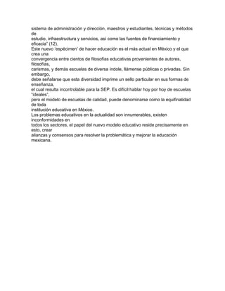 sistema de administración y dirección, maestros y estudiantes, técnicas y métodos
de
estudio, infraestructura y servicios, así como las fuentes de financiamiento y
eficacia” (12).
Este nuevo „espécimen‟ de hacer educación es el más actual en México y el que
crea una
convergencia entre cientos de filosofías educativas provenientes de autores,
filosofías,
carismas, y demás escuelas de diversa índole, llámense públicas o privadas. Sin
embargo,
debe señalarse que esta diversidad imprime un sello particular en sus formas de
enseñanza,
el cual resulta incontrolable para la SEP. Es difícil hablar hoy por hoy de escuelas
“ideales”,
pero el modelo de escuelas de calidad, puede denominarse como la equifinalidad
de toda
institución educativa en México.
Los problemas educativos en la actualidad son innumerables, existen
inconformidades en
todos los sectores, el papel del nuevo modelo educativo reside precisamente en
esto, crear
alianzas y consensos para resolver la problemática y mejorar la educación
mexicana.

 