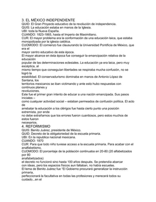 3. EL MÉXICO INDEPENDIENTE
QUID: El Gran Proyecto educativo de la revolución de independencia.
QUIS: La educación estaba en manos de la Iglesia.
UBI: toda la Nueva España.
CUANDO: 1823-1865, hasta el Imperio de Maximiliano.
CUR: El mayor problema era la conformación de una educación laica, que estaba
monopolizada por la iglesia católica.
CUOMODO: El comienzo fue clausurando la Universidad Pontificia de México, que
era el
mayor centro educativo de esta época.
El mayor alcance en ésta época fue conseguir la emancipación relativa de la
educación
popular de las determinaciones eclesiales. La educación ya era laica, pero muy
escéptica, al
mismo tiempo que conseguían libertades se respiraba mucha confusión, no se
logró la
estabilidad. El conservadurismo dominaba en manos de Antonio López de
Santana, los
territorios mexicanos se iban victimando y ante esto hubo respuestas con
continuos planes y
revoluciones.
Este fue el primer gran intento de educar a una nación emancipada. Sus pasos
iniciales –
como cualquier actividad social – estaban permeados de confusión política. El acto
de
arrebatar la educación a los clérigos fue hasta cierto punto una posición
extremista, por ende
no debe extrañarnos que los errores fueron cuantiosos, pero estos muchos de
estos fueron
necesarios.

4. REFORMISMO
QUIS: Benito Juárez, presidente de México.
QUID: Decreto de la obligatoriedad de la escuela primaria.
UBI: En la republica nacional mexicana.
CUANDO: 1870
CUR: Para que todo niño tuviese acceso a la escuela primaria. Para acabar con el
analfabetismo.
CUOMODO: El porcentaje de la población continuaba en 20-80 (20 alfabetizados
por 80
anafabetizados)
el decreto no funcionó sino hasta 100 años después. Se pretendía abarcar
con ideas, pero los espacios físicos aun faltaban, no había escuelas.
El lema de Benito Juárez fue “El Gobierno procurará generalizar la instrucción
primaria,
perfeccionará la facultativa en todas las profesiones y merecerá todos su
cuidado...en el

 