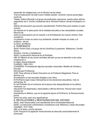 desarrollo de inteligencias y en la difusión de las ideas”.
Tras la instauración de este nuevo modelo escolar, vendrían nuevos personajes,
Lerdo de
Tejada, Gabino Barreda y el grupo de positivistas mexicanos, siendo estos últimos
seguidores de A. Comte, fundadores de la “Revista Positiva” donde introdujeron un
tipo
distinto de educación que asumió -parcialmente- Porfirio Díaz para realizar un gran
número
de mejoras en la adecuación de la realidad educativa a las necesidades sociales.
Muchos de
estos se preocuparon por la creación y la formalización de nuevos centros. Esto
sucedió en
un gobierno si bien es cierto muy dictatorial, también impulso en orden y el
progreso –tal era
su lema- de México.

5. PORFIRIATO
QUIS: Porfirio Díaz y el grupo de los Científicos (Laubscher, Rébsamen, Carrillo,
Sierra,
Quintero, Correa y Castellanos).
QUID: La educación Nacional en el Porfiriato.
UBI: En México en las zonas centrales del país ya que se atendían a las urbes
marginando a
la región descentralizada.
CUANDO: 1880-1910.
CUOMODO: Formalizando algunas escuelas nacionales: Modelo de Orizaba y
Escuela
Normal para Profesores.
CUR: Para reforzar el Sector Educativo en la Profesión Magisterial. Para el
término y la
formalización en las escuelas dirigidas a los niños.
El Porfirismo logró cosas interesantes en las decisiones educativas, más no
suficientes. El
fin del Porfiriato fue el comienzo de la época más desequilibrada en la política
mexicana. La
educación fue dispersada y descuidada a últimos términos. Nunca hubo mayor
número de
presidentes en México, que en la siguiente época al Porfirismo, la Revolucionaria,
pocos
fueron los años, pero muy significativos.

6. REVOLUCIONES y RESTAURACION DEL ESTADO
QUIS: José Vasconcelos y los estudiantes de la Universidad Nacional.
QUID: La instrucción rudimentaria o enseñanza rural. Misiones y casas del pueblo.
CUANDO: 1917-1930.
UBI: en lo largo y ancho del país.
CUR: Porque en la agitación revolucionaria se descuido acentuadamente la
promoción

 