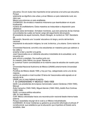 educativa. Era sin duda más importante enviar personas a la lucha que educarlos.
Porque
solamente se dignificó a las urbes y al ser México un país netamente rural, era
claro que
México era entonces un país analfabeta.
CUOMODO: Se enviaba a maestros misioneros que deambulaban en el país
localizando
núcleos de analfabetismo. Estos maestros se instauraban a disposición para
alfabetizar.
Cuando estos terminaban, formaban monitores, que eran personas de las mismas
comunidades las cuales se hacían cargo del seguimiento del proyecto.
El presidente de aquel momento, Álvaro Obregón, le nombró en 1921 Secretario
de
Educación, llevando una „cruzada‟ educativa a lo largo y ancho del territorio
nacional.
Impulsando la educación indígena, la rural, la técnica, y la urbana. Como rector de
la
Universidad Nacional, convirtió a los estudiantes en maestros para que salieran a
las calles y
enseñar a leer y escribir a la gente.
José Vasconcelos es un referente educativo indubitable de la actualidad, se le
recuerda con
gran ahínco y prestigio. Sus sueños junto con
su maestro Justo Sierra y su grupo „Ateneo de
la Juventud‟ fueron concretizados en la máxima casa de estudios de nuestro país
la
Universidad Nacional Autónoma de México (UNAM) anteriormente Universidad
Real y
Pontificia de México desde 1595; y hoy por hoy, categorizada como uno de las
mejores
centros de estudio a nivel mundial. El lema de Vasconcelos está signado en el
escudo de la
UNAM: por mi raza hablará el espíritu.

7. El CARDENISMO Y MEXICO 1940-1958
QUIS: Los presidentes de la época mencionada: Lázaro Cárdenas (1934-1940),
Manuel
Ávila Camacho (1940-1946), Miguel Alemán (1946-1952),,Adolfo Ruíz Cortines
(1952-1958).
QUID: La nueva política educativa.
UBI: En todo México.
CUR: México atravesaba hacia una reconstrucción nacional desde interna hasta
externa.
Porque necesitaba resurgir de lo rural a un México industrializado.
CUOMODO: Al iniciar Cárdenas su gobierno ya encontró reformado el artículo 3º
constitucional, que establecía que la educación que impartiera el Estado sería
socialista, idea

 