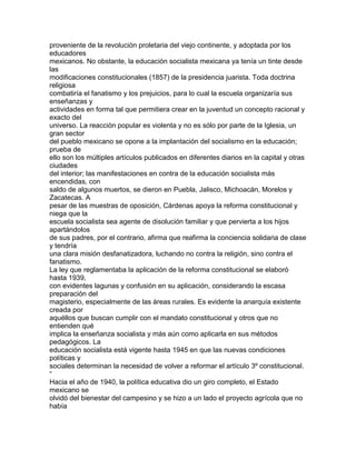 proveniente de la revolución proletaria del viejo continente, y adoptada por los
educadores
mexicanos. No obstante, la educación socialista mexicana ya tenía un tinte desde
las
modificaciones constitucionales (1857) de la presidencia juarista. Toda doctrina
religiosa
combatiría el fanatismo y los prejuicios, para lo cual la escuela organizaría sus
enseñanzas y
actividades en forma tal que permitiera crear en la juventud un concepto racional y
exacto del
universo. La reacción popular es violenta y no es sólo por parte de la Iglesia, un
gran sector
del pueblo mexicano se opone a la implantación del socialismo en la educación;
prueba de
ello son los múltiples artículos publicados en diferentes diarios en la capital y otras
ciudades
del interior; las manifestaciones en contra de la educación socialista más
encendidas, con
saldo de algunos muertos, se dieron en Puebla, Jalisco, Michoacán, Morelos y
Zacatecas. A
pesar de las muestras de oposición, Cárdenas apoya la reforma constitucional y
niega que la
escuela socialista sea agente de disolución familiar y que pervierta a los hijos
apartándolos
de sus padres, por el contrario, afirma que reafirma la conciencia solidaria de clase
y tendría
una clara misión desfanatizadora, luchando no contra la religión, sino contra el
fanatismo.
La ley que reglamentaba la aplicación de la reforma constitucional se elaboró
hasta 1939,
con evidentes lagunas y confusión en su aplicación, considerando la escasa
preparación del
magisterio, especialmente de las áreas rurales. Es evidente la anarquía existente
creada por
aquéllos que buscan cumplir con el mandato constitucional y otros que no
entienden qué
implica la enseñanza socialista y más aún como aplicarla en sus métodos
pedagógicos. La
educación socialista está vigente hasta 1945 en que las nuevas condiciones
políticas y
sociales determinan la necesidad de volver a reformar el artículo 3º constitucional.
“
Hacia el año de 1940, la política educativa dio un giro completo, el Estado
mexicano se
olvidó del bienestar del campesino y se hizo a un lado el proyecto agrícola que no
había

 