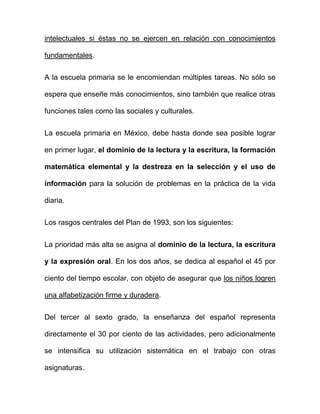 intelectuales si éstas no se ejercen en relación con conocimientos
fundamentales.
A la escuela primaria se le encomiendan múltiples tareas. No sólo se
espera que enseñe más conocimientos, sino también que realice otras
funciones tales como las sociales y culturales.
La escuela primaria en México, debe hasta donde sea posible lograr
en primer lugar, el dominio de la lectura y la escritura, la formación
matemática elemental y la destreza en la selección y el uso de
información para la solución de problemas en la práctica de la vida
diaria.
Los rasgos centrales del Plan de 1993, son los siguientes:
La prioridad más alta se asigna al dominio de la lectura, la escritura
y la expresión oral. En los dos años, se dedica al español el 45 por
ciento del tiempo escolar, con objeto de asegurar que los niños logren
una alfabetización firme y duradera.
Del tercer al sexto grado, la enseñanza del español representa
directamente el 30 por ciento de las actividades, pero adicionalmente
se intensifica su utilización sistemática en el trabajo con otras
asignaturas.
 
