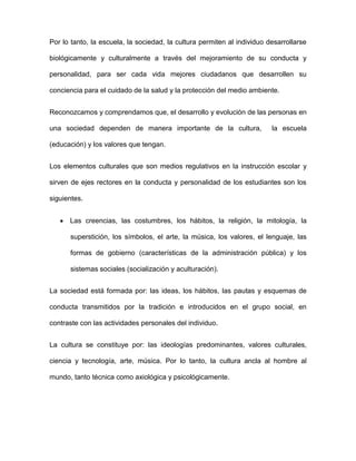 Por lo tanto, la escuela, la sociedad, la cultura permiten al individuo desarrollarse
biológicamente y culturalmente a través del mejoramiento de su conducta y
personalidad, para ser cada vida mejores ciudadanos que desarrollen su
conciencia para el cuidado de la salud y la protección del medio ambiente.
Reconozcamos y comprendamos que, el desarrollo y evolución de las personas en
una sociedad dependen de manera importante de la cultura, la escuela
(educación) y los valores que tengan.
Los elementos culturales que son medios regulativos en la instrucción escolar y
sirven de ejes rectores en la conducta y personalidad de los estudiantes son los
siguientes.
 Las creencias, las costumbres, los hábitos, la religión, la mitología, la
superstición, los símbolos, el arte, la música, los valores, el lenguaje, las
formas de gobierno (características de la administración pública) y los
sistemas sociales (socialización y aculturación).
La sociedad está formada por: las ideas, los hábitos, las pautas y esquemas de
conducta transmitidos por la tradición e introducidos en el grupo social, en
contraste con las actividades personales del individuo.
La cultura se constituye por: las ideologías predominantes, valores culturales,
ciencia y tecnología, arte, música. Por lo tanto, la cultura ancla al hombre al
mundo, tanto técnica como axiológica y psicológicamente.
 
