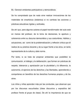 B).- Generar ambientes participativos y democráticos.
Se ha comprobado que de nada sirve realizar innovaciones de los
materiales de enseñanza (didáctica) si no cambias las acciones y
prácticas educativas rígidas y verticales.
De ahí que, para algunos autores el papel transformador del aula está
en manos del profesor, de la toma de decisiones, la apertura y
coherencia entre su discurso democrático y sus costumbres, hábitos y
actuaciones, así como de la problematización y reflexión crítica que él
realice de su práctica docente y de su lugar frente a los otros, en tanto
representante de la cultura y dela norma.
Por tanto, si se trata de propiciar ambientes que posibiliten la
comunicación, el diálogo y la deliberación, que formen en prácticas de
respeto, tolerancia y apreciación por la pluralidad y la diferencia, la
autonomía, el ejercicio de los derechos y las libertades, aprendiendo a
comportarse en beneficio de los derechos humanos propios y de los
otros.
Los niños y niñas aprenden más por las conductas, que observan que
por los discursos escuchados (clase discursiva y expositiva del
profesor frente al grupo de clase). De ahí la importancia de que se
 