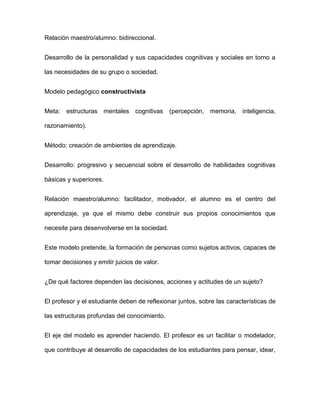 Relación maestro/alumno: bidireccional.
Desarrollo de la personalidad y sus capacidades cognitivas y sociales en torno a
las necesidades de su grupo o sociedad.
Modelo pedagógico constructivista
Meta: estructuras mentales cognitivas (percepción, memoria, inteligencia,
razonamiento).
Método: creación de ambientes de aprendizaje.
Desarrollo: progresivo y secuencial sobre el desarrollo de habilidades cognitivas
básicas y superiores.
Relación maestro/alumno: facilitador, motivador, el alumno es el centro del
aprendizaje, ya que el mismo debe construir sus propios conocimientos que
necesite para desenvolverse en la sociedad.
Este modelo pretende, la formación de personas como sujetos activos, capaces de
tomar decisiones y emitir juicios de valor.
¿De qué factores dependen las decisiones, acciones y actitudes de un sujeto?
El profesor y el estudiante deben de reflexionar juntos, sobre las características de
las estructuras profundas del conocimiento.
El eje del modelo es aprender haciendo. El profesor es un facilitar o modelador,
que contribuye al desarrollo de capacidades de los estudiantes para pensar, idear,
 