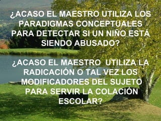 ¿ ACASO EL MAESTRO UTILIZA LOS PARADIGMAS CONCEPTUALES PARA DETECTAR SI UN NIÑO ESTÁ SIENDO ABUSADO? ¿ACASO EL MAESTRO  UTILIZA LA RADICACIÓN O TAL VEZ LOS MODIFICADORES DEL SUJETO PARA SERVIR LA COLACIÓN ESCOLAR? 