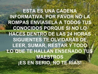 ESTA ES UNA CADENA INFORMATIVA, POR FAVOR NO LA ROMPAS ENVÍASELA A TODOS TUS CONOCIDOS PORQUE SI NO LO HACES DENTRO DE LAS 24 HORAS SIGUIENTES TE OLVIDARÁS DE LEER, SUMAR, RESTAR Y TODO LO QUE TE HALLAN ENSEÑADO TUS MAESTROS ¡ES EN SERIO, NO TE RÍAS! 