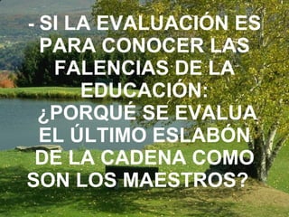 -  SI LA EVALUACIÓN ES PARA CONOCER LAS FALENCIAS DE LA EDUCACIÓN:  ¿PORQUÉ SE EVALUA EL ÚLTIMO ESLABÓN DE LA CADENA COMO SON LOS MAESTROS?   