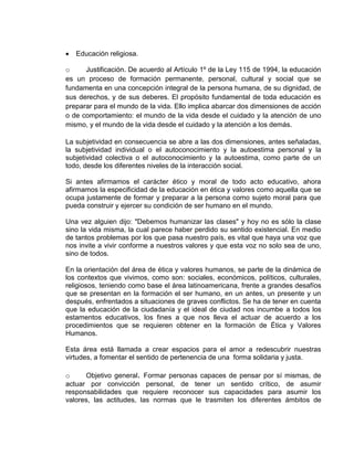  Educación religiosa.
o Justificación. De acuerdo al Artículo 1º de la Ley 115 de 1994, la educación
es un proceso de formación permanente, personal, cultural y social que se
fundamenta en una concepción integral de la persona humana, de su dignidad, de
sus derechos, y de sus deberes. El propósito fundamental de toda educación es
preparar para el mundo de la vida. Ello implica abarcar dos dimensiones de acción
o de comportamiento: el mundo de la vida desde el cuidado y la atención de uno
mismo, y el mundo de la vida desde el cuidado y la atención a los demás.
La subjetividad en consecuencia se abre a las dos dimensiones, antes señaladas,
la subjetividad individual o el autoconocimiento y la autoestima personal y la
subjetividad colectiva o el autoconocimiento y la autoestima, como parte de un
todo, desde los diferentes niveles de la interacción social.
Si antes afirmamos el carácter ético y moral de todo acto educativo, ahora
afirmamos la especificidad de la educación en ética y valores como aquella que se
ocupa justamente de formar y preparar a la persona como sujeto moral para que
pueda construir y ejercer su condición de ser humano en el mundo.
Una vez alguien dijo: "Debemos humanizar las clases" y hoy no es sólo la clase
sino la vida misma, la cual parece haber perdido su sentido existencial. En medio
de tantos problemas por los que pasa nuestro país, es vital que haya una voz que
nos invite a vivir conforme a nuestros valores y que esta voz no solo sea de uno,
sino de todos.
En la orientación del área de ética y valores humanos, se parte de la dinámica de
los contextos que vivimos, como son: sociales, económicos, políticos, culturales,
religiosos, teniendo como base el área latinoamericana, frente a grandes desafíos
que se presentan en la formación el ser humano, en un antes, un presente y un
después, enfrentados a situaciones de graves conflictos. Se ha de tener en cuenta
que la educación de la ciudadanía y el ideal de ciudad nos incumbe a todos los
estamentos educativos, los fines a que nos lleva el actuar de acuerdo a los
procedimientos que se requieren obtener en la formación de Ética y Valores
Humanos.
Esta área está llamada a crear espacios para el amor a redescubrir nuestras
virtudes, a fomentar el sentido de pertenencia de una forma solidaria y justa.
o Objetivo general. Formar personas capaces de pensar por sí mismas, de
actuar por convicción personal, de tener un sentido crítico, de asumir
responsabilidades que requiere reconocer sus capacidades para asumir los
valores, las actitudes, las normas que le trasmiten los diferentes ámbitos de
 