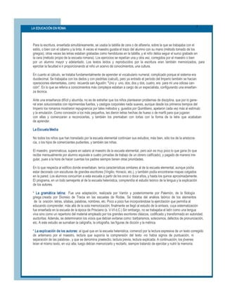 3 
LA EDUCACIÓN EN ROMA 




Para la escritura, enseñada simultáneamente, se usaba la tablilla de cera o de alfarería, sobre la que se trabajaba con el 
estilo, o bien con el cálamo y la tinta. A veces el maestro guiaba el trazo del alumno con su mano (método tomado de los 
griegos); otras veces las letras estaban grabadas como hendiduras en la tablilla, y el niño debía seguir el surco grabado en 
la cera (método propio de la escuela romana). Los ejercicios se repetían una y otra vez, corregidos por el maestro o bien 
por  un  alumno  mayor  y  adelantado.  Los  textos  leídos  y  reproducidos  por  la  escritura  eran  también  memorizados,  para 
ejercitar la facultad e ir proporcionando al niño un acervo de conocimientos, una cultura. 

En cuanto al cálculo, se trataba fundamentalmente de aprender el vocabulario numeral, complicado porque el sistema era 
duodecimal. Se trabajaba con los dedos y con piedritas (calculi), pero ya entrado el período del Imperio también se hacían 
operaciones elementales, como  recuerda san Agustín: "Uno y  uno, dos; dos y dos, cuatro, era  para mí una odiosa can­ 
ción". En lo que se refería a conocimientos más complejos estaban a cargo de un especialista, configurando una enseñan­ 
za técnica. 

Ante una enseñanza difícil y aburrida, no es de extrañar que los niños plantearan problemas de disciplina, que por lo gene­ 
ral eran solucionados con reprimendas fuertes, y castigos corporales nada suaves, aunque desde los primeros tiempos del 
Imperio los romanos mostraron repugnancia por tales métodos y, guiados por Quintiliano, apelaron cada vez más al estímulo 
y la emulación. Como concesión a los más pequeños, les dieron letras hechas de hueso o de marfil para que jugaran 
con  ellas  y  comenzaran  a  reconocerlas,  y  también  los  premiaban  con  tortas  con  la  forma  de  la  letra  que  acababan 
de aprender. 

La Escuela Media 

No todos los niños que han transitado por la escuela elemental continúan sus estudios; más bien, sólo los de la aristocra­ 
cia, o los hijos de comerciantes pudientes, y también las niñas. 

El maestro, grammaticus, supera en salario al maestro de la escuela elemental, pero aún es muy poco lo que gana (lo que 
recibe mensualmente por alumno equivale a cuatro jornadas de trabajo de un obrero calificado), y pagado de manera irre­ 
gular, pues a la hora de hacer cuentas los padres siempre tienen otras prioridades. 

En lo que respecta al edificio donde enseñaban, tenía características similares al de la escuela elemental, aunque podía 
estar decorado con esculturas de grandes escritores (Virgilio, Horacio, etc.), y también podía encontrarse mapas colgados 
en la pared. Los alumnos concurrían a esta escuela a partir de los once o doce años, y hasta los quince aproximadamente. 
El programa, en un todo semejante al de la escuela helenística, comprendía el estudio teórico de la lengua y la explicación 
de los autores. 

*  La  gramática  latina:  Fue  una  adaptación,  realizada  por  Varrón  y  posteriormente  por  Palemón,  de  la  filología 
griega creada  por  Dionisio  de  Tracia  en  las  escuelas  de  Rodas.  Se  trataba  del  análisis  teórico  de  los  elementos 
 de  la  oración: letras, sílabas, palabras, nombres, etc. Poco a poco fue incorporándose la ejercitación que permitía al 
educando comprender, más allá de la sola memorización; finalmente se llegó al estudio de la sintaxis, cuya sistematización 
fue enseñada en la escuela de la época de Prisciano (s. V­VI d.C.) Sin embargo, no se trabajaba el latín como una lengua 
viva sino como un repertorio del material empleado por los grandes escritores clásicos, codificado y transformado en autoridad, 
auctoritas. Además, se determinaron los vicios que debían evitarse como: barbarismos, solecismos, defectos de pronunciación, 
etc. A este estudio se sumaban la caligrafía, la ortografía, las figuras de dicción y la métrica. 

* La explicación de los autores: al igual que en la escuela helenística, comenzó por la lectura expresiva de un texto corregido 
de  antemano  por  el  maestro,  lectura  que  suponía  la  comprensión  del  texto  ­no  había  signos  de  puntuación,  ni 
separación de las palabras­, y que se denomina praelectio, lectura previa, lectura explicada. A continuación, los jóvenes 
leían el mismo texto, en voz alta; luego debían memorizarlo y recitarlo, siempre tratando de ejercitar y nutrir la memoria.
 
