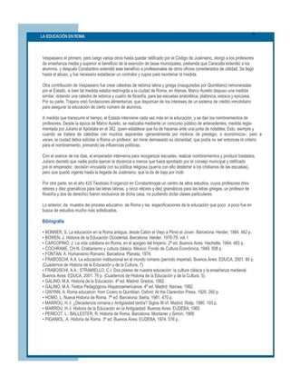6 
LA EDUCACIÓN EN ROMA 




Vespasiano el primero, pero luego varios otros hasta quedar ratificado por el Código de Justiniano, otorgó a los profesores 
de enseñanza media y superior el beneficio de la exención de tasas municipales, prebenda que Caracalla extendió a los 
alumnos, y después Constantino extendió este beneficio a profesionales de otros oficios considerados de utilidad. Se llegó 
hasta el abuso, y fue necesario establecer un contralor y cupos para reordenar la medida. 

Otra contribución de Vespasiano fue crear cátedras de retórica latina y griega (inauguradas por Quintiliano) remuneradas 
por el Estado, si bien tal medida estaba restringida a la ciudad de Roma; en Atenas, Marco Aurelio dispuso una medida 
similar, dotando una cátedra de retórica y cuatro de filosofía, para las escuelas aristotélica, platónica, estoica y epicúrea. 
Por su parte, Trajano creó fundaciones alimentarías, que disponían de los intereses de un sistema de crédito inmobiliario 
para asegurar la educación de cierto número de alumnos. 

A medida que transcurre el tiempo, el Estado interviene cada vez más en la educación, y se dan los nombramientos de 
profesores. Desde la época de Marco Aurelio, se realizaba mediante un concurso público de antecedentes, medida regla­ 
mentada por Juliano el Apóstata en el 362, quien establece que ha de hacerse ante una junta de notables. Esto, siempre y 
cuando  se  tratara  de  cátedras  con  muchos  aspirantes  ­generalmente  por  motivos  de  prestigio,  o  económicos­;  pero  a 
veces, la ciudad debía solicitar a Roma un profesor, sin mirar demasiado su idoneidad, que podía no ser entonces el criterio 
para el nombramiento, primando las influencias políticas. 

Con el avance de los días, el emperador intervenía para reorganizar escuelas, realizar nombramientos y producir traslados. 
Juliano decretó que nadie podía ejercer la docencia a menos que fuera aprobado por el consejo municipal y ratificado 
por el emperador, decisión vinculada con su política religiosa (quería con ello desterrar a los cristianos de las escuelas), 
pero que quedó vigente hasta la llegada de Justiniano, que la da de baja por inútil. 

Por otra parte, en el año 425 Teodosio II organizó en Constantinopla un centro de altos estudios, cuyos profesores (tres 
rétores y diez gramáticos para las letras latinas, y cinco rétores y diez gramáticos para las letras griegas, un profesor de 
filosofía y dos de derecho) fueron exclusivos de dicha casa, no pudiendo dictar clases particulares. 

Lo anterior, da  muestra del proceso educativo  de Roma y las  especificaciones de la educación que poco  a poco fue en 
busca de estudios mucho más sofisticados. 

Bibliografía 

• BONNER, S. La educación en la Roma antigua, desde Catón el Viejo a Plinio el Joven. Barcelona: Herder, 1984. 462 p. 
• BOWEN, J. Historia de la Educación Occidental. Barcelona: Herder, 1976­79. vol. I 
• CARCOPINO, J. La vida cotidiana en Roma, en el apogeo del Imperio. 2ª ed. Buenos Aires: Hachette, 1944. 483 p. 
• COCHRANE, CH.N. Cristianismo y cultura clásica. México: Fondo de Cultura Económica, 1949. 508 p. 
• FONTÁN, A. Humanismo Romano. Barcelona: Planeta, 1974. 
• FRABOSCHI, A.A. La educación institucional en el mundo romano (período imperial). Buenos Aires: EDUCA, 2001. 80 p. 
(Cuadernos de Historia de la Educación y de la Cultura, 7). 
• FRABOSCHI, A.A.; STRAMIELLO, C.I. Dos pilares de nuestra educación: la cultura clásica y la enseñanza medieval. 
Buenos Aires: EDUCA, 2001. 76 p. (Cuadernos de Historia de la Educación y de la Cultura, 5). 
• GALINO, M.A. Historia de la Educación. 4ª ed. Madrid: Gredos, 1982. 
• GALINO, M.A. Textos Pedagógicos Hispanoamericanos. 4ª ed. Madrid: Narcea, 1982. 
• GWYNN, A. Roma education: from Cicero to Quintilian. Oxford: At the Clarendon Press, 1926. 260 p. 
• HOMO, L. Nueva Historia de Roma. 7ª ed. Barcelona: Iberia, 1981. 470 p. 
• MARROU, H.­I. ¿Decadencia romana o Antigüedad tardía? Siglos III­VI. Madrid: Rialp, 1980. 193 p. 
• MARROU, H.­I. Historia de la Educación en la Antigüedad. Buenos Aires: EUDEBA, 1965. 
• PERICOT, L.; BALLESTER, R. Historia de Roma. Barcelona: Montaner y Simón, 1968. 
• PIGANIOL, A. Historia de Roma. 3ª ed. Buenos Aires: EUDEBA, 1974. 576 p.
 