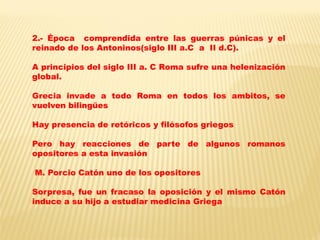 2.- Época comprendida entre las guerras púnicas y el reinado de los Antoninos(siglo III a.C a II d.C). 
A principios del siglo III a. C Roma sufre una helenización global. 
Grecia invade a todo Roma en todos los ambitos, se vuelven bilingües 
Hay presencia de retóricos y filósofos griegos 
Pero hay reacciones de parte de algunos romanos opositores a esta invasión 
M. Porcio Catón uno de los opositores 
Sorpresa, fue un fracaso la oposición y el mismo Catón induce a su hijo a estudiar medicina Griega 
 