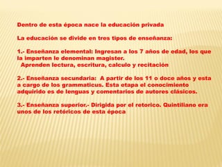Dentro de esta época nace la educación privada 
La educación se divide en tres tipos de enseñanza: 
1.- Enseñanza elemental: Ingresan a los 7 años de edad, los que la imparten le denominan magister. 
Aprenden lectura, escritura, calculo y recitación 
2.- Enseñanza secundaria: A partir de los 11 o doce años y esta a cargo de los grammaticus. Esta etapa el conocimiento 
adquirido es de lenguas y comentarios de autores clásicos. 
3.- Enseñanza superior.- Dirigida por el retorico. Quintiliano era unos de los retóricos de esta época  