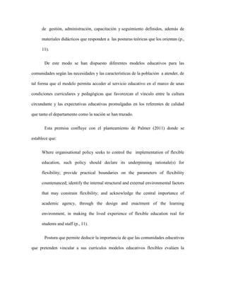 de gestión, administración, capacitación y seguimiento definidos, además de
materiales didácticos que responden a las posturas teóricas que los orientan (p.,
11).
De este modo se han dispuesto diferentes modelos educativos para las
comunidades según las necesidades y las características de la población a atender, de
tal forma que el modelo permita acceder al servicio educativo en el marco de unas
condiciones curriculares y pedagógicas que favorezcan el vínculo entre la cultura
circundante y las expectativas educativas promulgadas en los referentes de calidad
que tanto el departamento como la nación se han trazado.
Esta premisa confluye con el planteamiento de Palmer (2011) donde se
establece que:
Where organisational policy seeks to control the implementation of flexible
education, such policy should declare its underpinning rationale(s) for
flexibility; provide practical boundaries on the parameters of flexibility
countenanced; identify the internal structural and external environmental factors
that may constrain flexibility; and acknowledge the central importance of
academic agency, through the design and enactment of the learning
environment, in making the lived experience of flexible education real for
students and staff (p., 11).
Postura que permite deducir la importancia de que las comunidades educativas
que pretenden vincular a sus currículos modelos educativos flexibles evalúen la
 