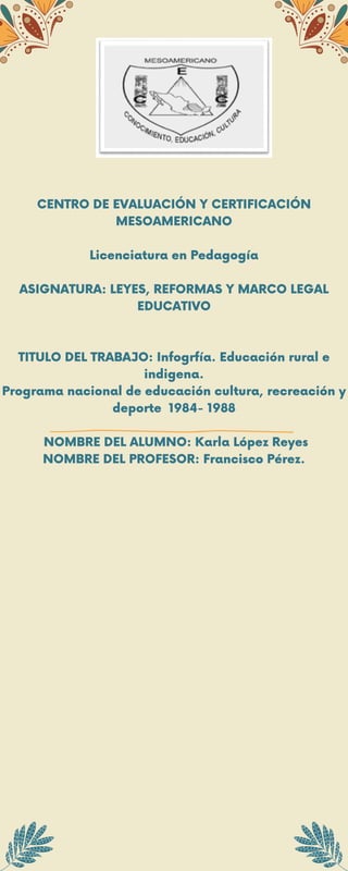 CENTRO DE EVALUACIÓN Y CERTIFICACIÓN
MESOAMERICANO
Licenciatura en Pedagogía
ASIGNATURA: LEYES, REFORMAS Y MARCO LEGAL
EDUCATIVO
TITULO DEL TRABAJO: Infogrfía. Educación rural e
indigena.
Programa nacional de educación cultura, recreación y
deporte 1984- 1988
NOMBRE DEL ALUMNO: Karla López Reyes
NOMBRE DEL PROFESOR: Francisco Pérez.
 
