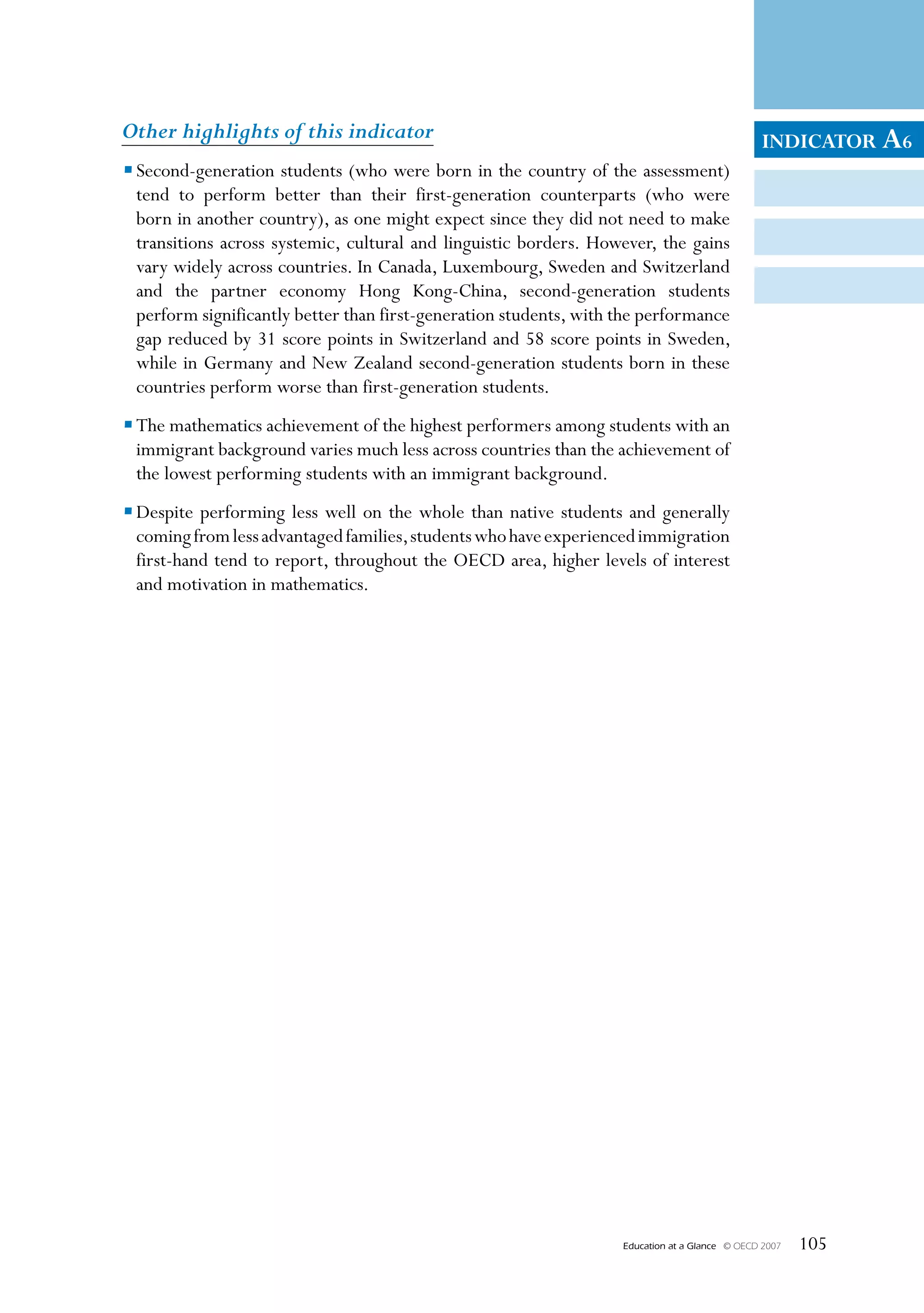 Other highlights of this indicator                                                                INDICATOR A6
• Second-generation students (who were born in the country of the assessment)
  tend to perform better than their first-generation counterparts (who were
  born in another country), as one might expect since they did not need to make
  transitions across systemic, cultural and linguistic borders. However, the gains
  vary widely across countries. In Canada, Luxembourg, Sweden and Switzerland
  and the partner economy Hong Kong-China, second-generation students
  perform significantly better than first-generation students, with the performance
  gap reduced by 31 score points in Switzerland and 58 score points in Sweden,
  while in Germany and New Zealand second-generation students born in these
  countries perform worse than first-generation students.
• The mathematics achievement of the highest performers among students with an
  immigrant background varies much less across countries than the achievement of
  the lowest performing students with an immigrant background.
• Despite performing less well on the whole than native students and generally
  coming from less advantaged families, students who have experienced immigration
  first-hand tend to report, throughout the OECD area, higher levels of interest
  and motivation in mathematics.




                                                                    Education at a Glance   © OECD 2007   105
 