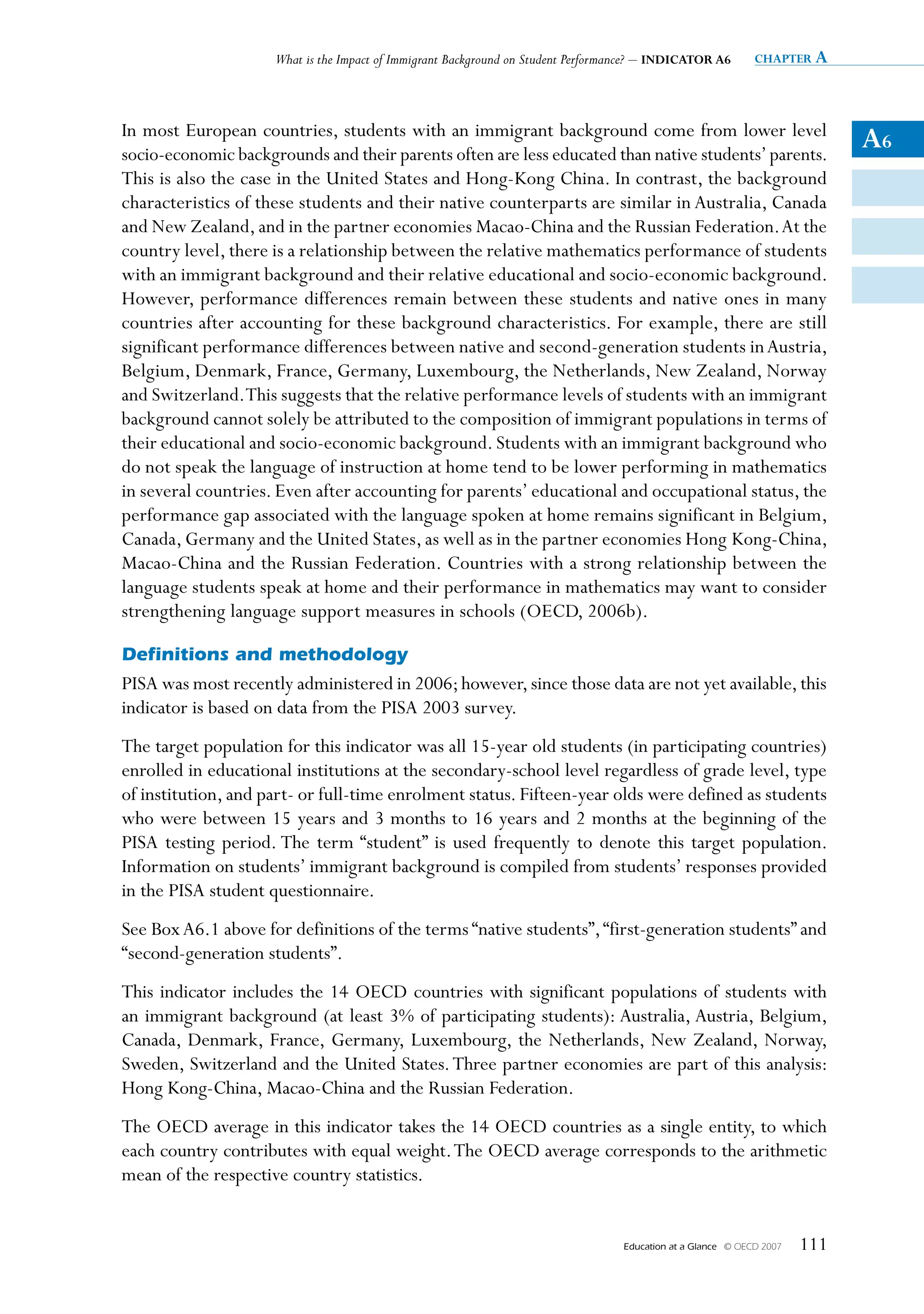 What is the Impact of Immigrant Background on Student Performance? – INDICATOR A6         chapter a




In most European countries, students with an immigrant background come from lower level
socio-economic backgrounds and their parents often are less educated than native students’ parents.
                                                                                                                              A6
This is also the case in the United States and Hong-Kong China. In contrast, the background
characteristics of these students and their native counterparts are similar in Australia, Canada
and New Zealand, and in the partner economies Macao-China and the Russian Federation. At the
country level, there is a relationship between the relative mathematics performance of students
with an immigrant background and their relative educational and socio-economic background.
However, performance differences remain between these students and native ones in many
countries after accounting for these background characteristics. For example, there are still
significant performance differences between native and second-generation students in Austria,
Belgium, Denmark, France, Germany, Luxembourg, the Netherlands, New Zealand, Norway
and Switzerland. This suggests that the relative performance levels of students with an immigrant
background cannot solely be attributed to the composition of immigrant populations in terms of
their educational and socio-economic background. Students with an immigrant background who
do not speak the language of instruction at home tend to be lower performing in mathematics
in several countries. Even after accounting for parents’ educational and occupational status, the
performance gap associated with the language spoken at home remains significant in Belgium,
Canada, Germany and the United States, as well as in the partner economies Hong Kong-China,
Macao-China and the Russian Federation. Countries with a strong relationship between the
language students speak at home and their performance in mathematics may want to consider
strengthening language support measures in schools (OECD, 2006b).

Definitions and methodology
PISA was most recently administered in 2006; however, since those data are not yet available, this
indicator is based on data from the PISA 2003 survey.
The target population for this indicator was all 15-year old students (in participating countries)
enrolled in educational institutions at the secondary-school level regardless of grade level, type
of institution, and part- or full-time enrolment status. Fifteen-year olds were defined as students
who were between 15 years and 3 months to 16 years and 2 months at the beginning of the
PISA testing period. The term “student” is used frequently to denote this target population.
Information on students’ immigrant background is compiled from students’ responses provided
in the PISA student questionnaire.
See Box A6.1 above for definitions of the terms “native students”, “first-generation students” and
“second-generation students”.
This indicator includes the 14 OECD countries with significant populations of students with
an immigrant background (at least 3% of participating students): Australia, Austria, Belgium,
Canada, Denmark, France, Germany, Luxembourg, the Netherlands, New Zealand, Norway,
Sweden, Switzerland and the United States. Three partner economies are part of this analysis:
Hong Kong-China, Macao-China and the Russian Federation.
The OECD average in this indicator takes the 14 OECD countries as a single entity, to which
each country contributes with equal weight. The OECD average corresponds to the arithmetic
mean of the respective country statistics.


                                                                                  Education at a Glance   © OECD 2007   111
 