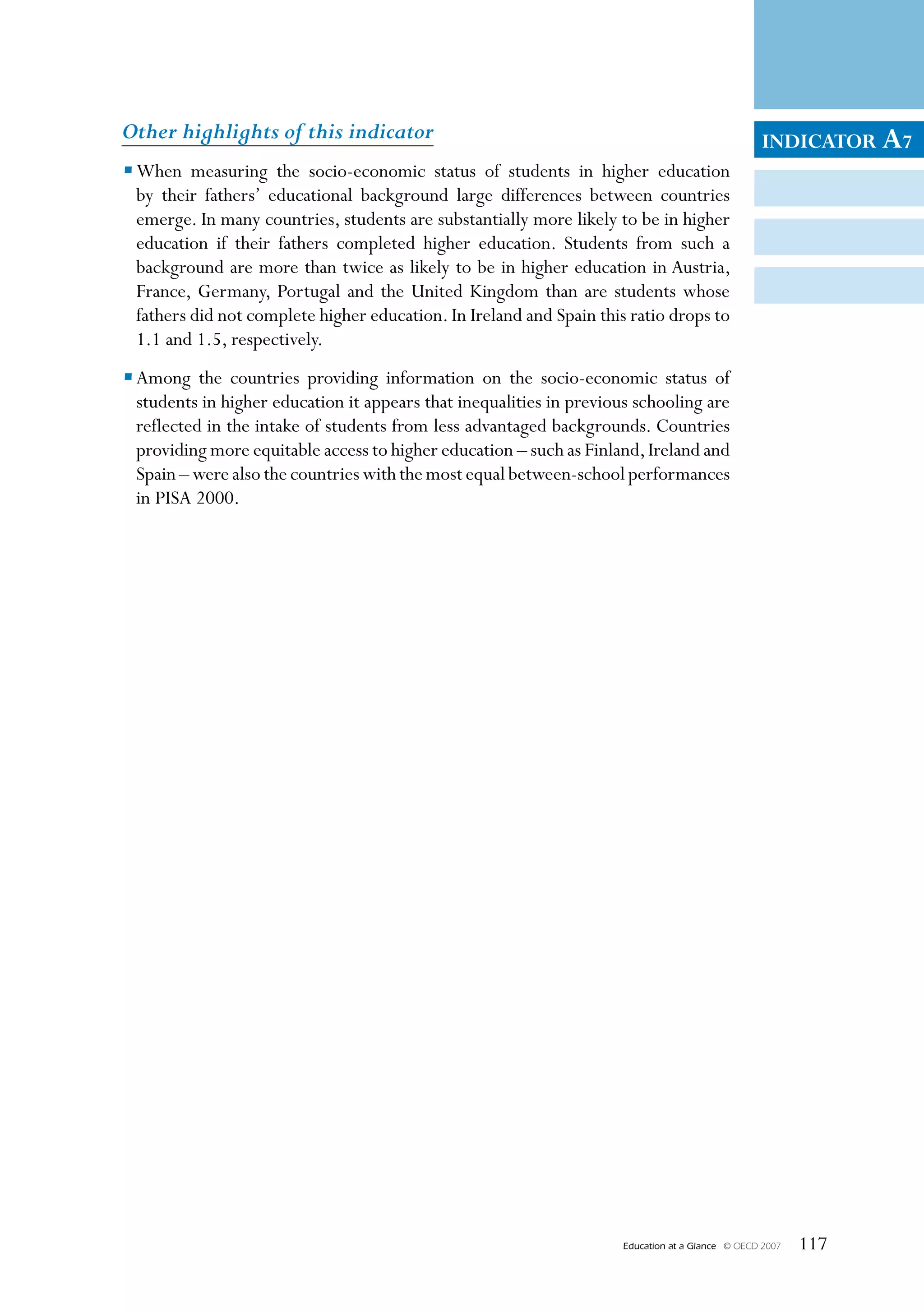 Other highlights of this indicator                                                                  INDICATOR A7
• When measuring the socio-economic status of students in higher education
  by their fathers’ educational background large differences between countries
  emerge. In many countries, students are substantially more likely to be in higher
  education if their fathers completed higher education. Students from such a
  background are more than twice as likely to be in higher education in Austria,
  France, Germany, Portugal and the United Kingdom than are students whose
  fathers did not complete higher education. In Ireland and Spain this ratio drops to
  1.1 and 1.5, respectively.
• Among the countries providing information on the socio-economic status of
  students in higher education it appears that inequalities in previous schooling are
  reflected in the intake of students from less advantaged backgrounds. Countries
  providing more equitable access to higher education – such as Finland, Ireland and
  Spain – were also the countries with the most equal between-school performances
  in PISA 2000.




                                                                      Education at a Glance   © OECD 2007   117
 