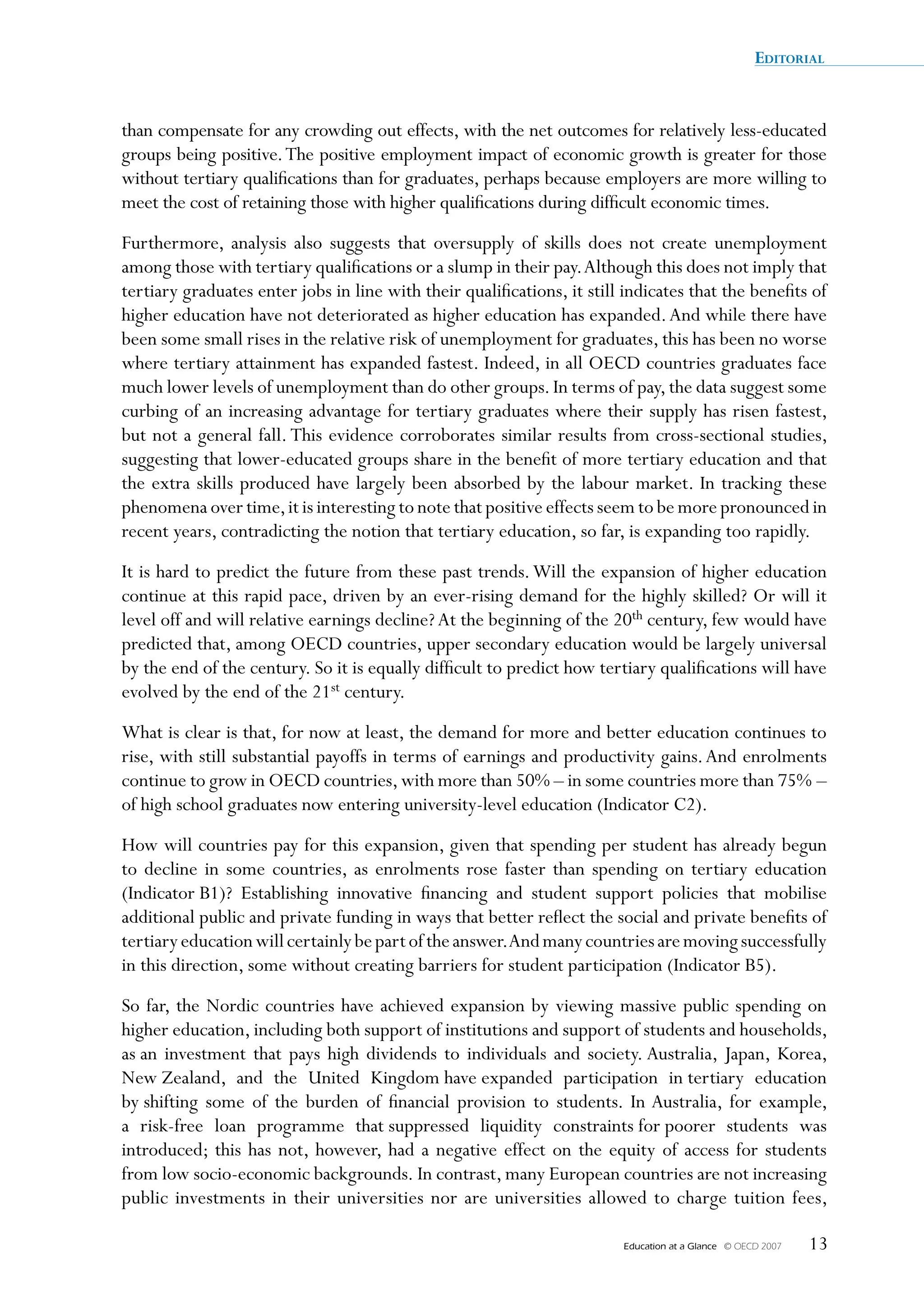 Editorial


than compensate for any crowding out effects, with the net outcomes for relatively less-educated
groups being positive. The positive employment impact of economic growth is greater for those
without tertiary qualifications than for graduates, perhaps because employers are more willing to
meet the cost of retaining those with higher qualifications during difficult economic times.
Furthermore, analysis also suggests that oversupply of skills does not create unemployment
among those with tertiary qualifications or a slump in their pay. Although this does not imply that
tertiary graduates enter jobs in line with their qualifications, it still indicates that the benefits of
higher education have not deteriorated as higher education has expanded. And while there have
been some small rises in the relative risk of unemployment for graduates, this has been no worse
where tertiary attainment has expanded fastest. Indeed, in all OECD countries graduates face
much lower levels of unemployment than do other groups. In terms of pay, the data suggest some
curbing of an increasing advantage for tertiary graduates where their supply has risen fastest,
but not a general fall. This evidence corroborates similar results from cross-sectional studies,
suggesting that lower-educated groups share in the benefit of more tertiary education and that
the extra skills produced have largely been absorbed by the labour market. In tracking these
phenomena over time, it is interesting to note that positive effects seem to be more pronounced in
recent years, contradicting the notion that tertiary education, so far, is expanding too rapidly.
It is hard to predict the future from these past trends. Will the expansion of higher education
continue at this rapid pace, driven by an ever-rising demand for the highly skilled? Or will it
level off and will relative earnings decline? At the beginning of the 20th century, few would have
predicted that, among OECD countries, upper secondary education would be largely universal
by the end of the century. So it is equally difficult to predict how tertiary qualifications will have
evolved by the end of the 21st century.
What is clear is that, for now at least, the demand for more and better education continues to
rise, with still substantial payoffs in terms of earnings and productivity gains. And enrolments
continue to grow in OECD countries, with more than 50% – in some countries more than 75% –
of high school graduates now entering university-level education (Indicator C2).
How will countries pay for this expansion, given that spending per student has already begun
to decline in some countries, as enrolments rose faster than spending on tertiary education
(Indicator B1)? Establishing innovative financing and student support policies that mobilise
additional public and private funding in ways that better reflect the social and private benefits of
tertiary education will certainly be part of the answer.And many countries are moving successfully
in this direction, some without creating barriers for student participation (Indicator B5).
So far, the Nordic countries have achieved expansion by viewing massive public spending on
higher education, including both support of institutions and support of students and households,
as an investment that pays high dividends to individuals and society. Australia, Japan, Korea,
New Zealand, and the United Kingdom have expanded participation in tertiary education
by shifting some of the burden of financial provision to students. In Australia, for example,
a risk-free loan programme that suppressed liquidity constraints for poorer students was
introduced; this has not, however, had a negative effect on the equity of access for students
from low socio-economic backgrounds. In contrast, many European countries are not increasing
public investments in their universities nor are universities allowed to charge tuition fees,

                                                                         Education at a Glance   © OECD 2007   13
 