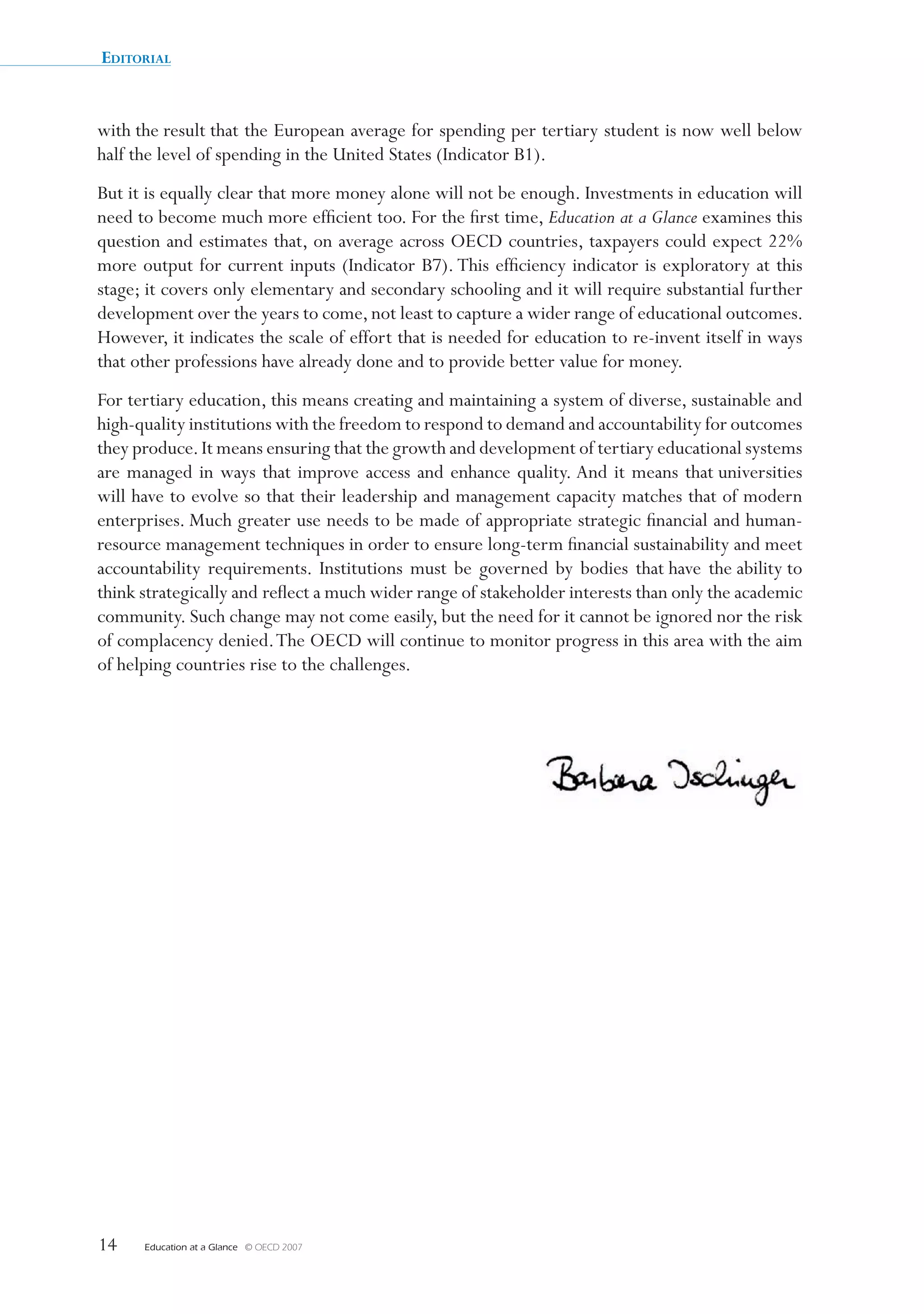 Editorial


with the result that the European average for spending per tertiary student is now well below 
half the level of spending in the United States (Indicator B1).
But it is equally clear that more money alone will not be enough. Investments in education will 
need to become much more efficient too. For the first time, Education at a Glance examines this 
question and estimates that, on average across OECD countries, taxpayers could expect 22% 
more output for current inputs (Indicator B7). This efficiency indicator is exploratory at this 
stage; it covers only elementary and secondary schooling and it will require substantial further 
development over the years to come, not least to capture a wider range of educational outcomes. 
However, it indicates the scale of effort that is needed for education to re-invent itself in ways 
that other professions have already done and to provide better value for money. 
For tertiary education, this means creating and maintaining a system of diverse, sustainable and 
high-quality institutions with the freedom to respond to demand and accountability for outcomes 
they produce. It means ensuring that the growth and development of tertiary educational systems 
are  managed  in  ways  that  improve  access  and  enhance  quality. And  it  means  that universities 
will have to evolve so that their leadership and management capacity matches that of modern 
enterprises. Much greater use needs to be made of appropriate strategic financial and human-
resource management techniques in order to ensure long-term financial sustainability and meet 
accountability  requirements.  Institutions  must  be  governed  by  bodies  that have  the ability to 
think strategically and reflect a much wider range of stakeholder interests than only the academic 
community. Such change may not come easily, but the need for it cannot be ignored nor the risk 
of complacency denied. The OECD will continue to monitor progress in this area with the aim 
of helping countries rise to the challenges.




14    Education at a Glance   © OECD 2007
 