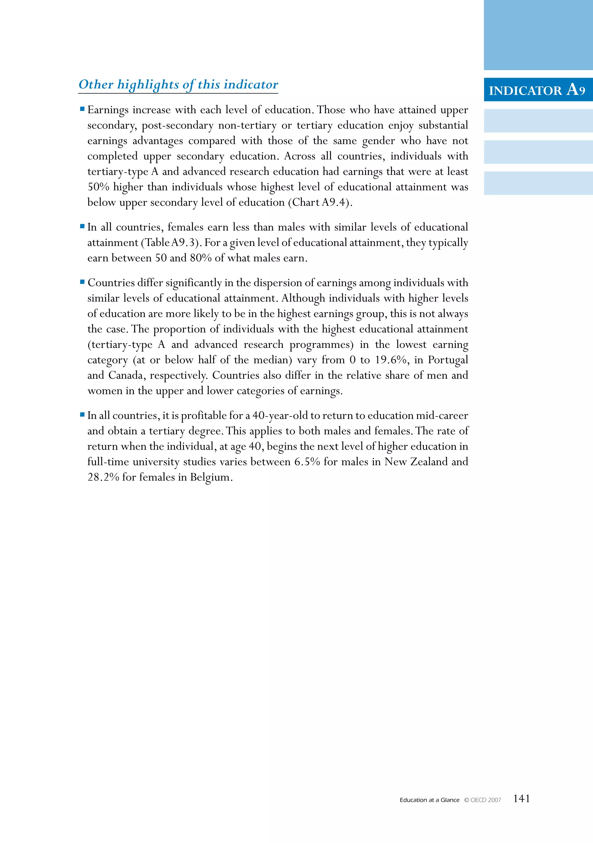 Other highlights of this indicator                                                                    INDICATOR A9
• Earnings increase with each level of education. Those who have attained upper
  secondary, post-secondary non-tertiary or tertiary education enjoy substantial
  earnings advantages compared with those of the same gender who have not
  completed upper secondary education. Across all countries, individuals with
  tertiary-type A and advanced research education had earnings that were at least
  50% higher than individuals whose highest level of educational attainment was
  below upper secondary level of education (Chart A9.4).
• In all countries, females earn less than males with similar levels of educational
  attainment (Table A9.3). For a given level of educational attainment, they typically
  earn between 50 and 80% of what males earn.
• Countries differ significantly in the dispersion of earnings among individuals with
  similar levels of educational attainment. Although individuals with higher levels
  of education are more likely to be in the highest earnings group, this is not always
  the case. The proportion of individuals with the highest educational attainment
  (tertiary-type A and advanced research programmes) in the lowest earning
  category (at or below half of the median) vary from 0 to 19.6%, in Portugal
  and Canada, respectively. Countries also differ in the relative share of men and
  women in the upper and lower categories of earnings.
• In all countries, it is profitable for a 40-year-old to return to education mid-career
  and obtain a tertiary degree. This applies to both males and females. The rate of
  return when the individual, at age 40, begins the next level of higher education in
  full-time university studies varies between 6.5% for males in New Zealand and
  28.2% for females in Belgium.




                                                                        Education at a Glance   © OECD 2007   141
 