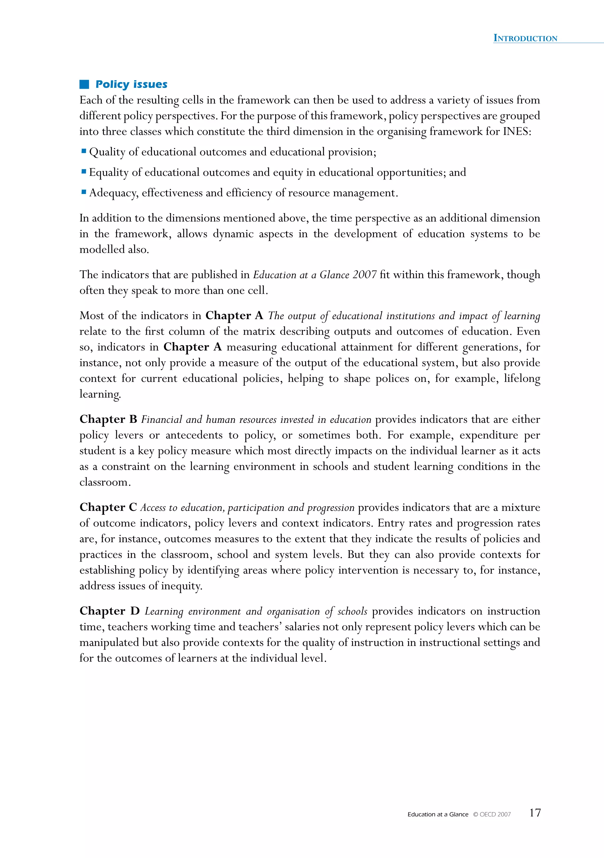 IntroductIon


   Policy issues
Each of the resulting cells in the framework can then be used to address a variety of issues from
different policy perspectives. For the purpose of this framework, policy perspectives are grouped
into three classes which constitute the third dimension in the organising framework for INES:
• Quality of educational outcomes and educational provision;
• Equality of educational outcomes and equity in educational opportunities; and
• Adequacy, effectiveness and efficiency of resource management.
In addition to the dimensions mentioned above, the time perspective as an additional dimension
in the framework, allows dynamic aspects in the development of education systems to be
modelled also.
The indicators that are published in Education at a Glance 2007 fit within this framework, though
often they speak to more than one cell.
Most of the indicators in Chapter	A The output of educational institutions and impact of learning
relate to the first column of the matrix describing outputs and outcomes of education. Even
so, indicators in Chapter	A	 measuring educational attainment for different generations, for
instance, not only provide a measure of the output of the educational system, but also provide
context for current educational policies, helping to shape polices on, for example, lifelong
learning.
Chapter	B Financial and human resources invested in education provides indicators that are either
policy levers or antecedents to policy, or sometimes both. For example, expenditure per
student is a key policy measure which most directly impacts on the individual learner as it acts
as a constraint on the learning environment in schools and student learning conditions in the
classroom.
Chapter	C Access to education, participation and progression provides indicators that are a mixture
of outcome indicators, policy levers and context indicators. Entry rates and progression rates
are, for instance, outcomes measures to the extent that they indicate the results of policies and
practices in the classroom, school and system levels. But they can also provide contexts for
establishing policy by identifying areas where policy intervention is necessary to, for instance,
address issues of inequity.
Chapter	 D Learning environment and organisation of schools provides indicators on instruction
time, teachers working time and teachers’ salaries not only represent policy levers which can be
manipulated but also provide contexts for the quality of instruction in instructional settings and
for the outcomes of learners at the individual level.




                                                                      Education at a Glance   © OECD 2007   17
 