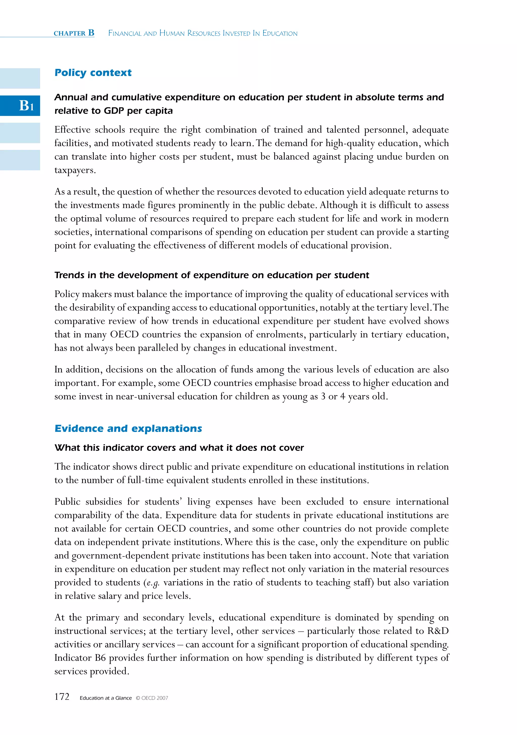 chapter   B      Financial and Human ResouRces invested in education



     Policy context

     Annual and cumulative expenditure on education per student in absolute terms and
B1   relative to GDP per capita
     Effective schools require the right combination of trained and talented personnel, adequate
     facilities, and motivated students ready to learn. The demand for high-quality education, which
     can translate into higher costs per student, must be balanced against placing undue burden on
     taxpayers.
     As a result, the question of whether the resources devoted to education yield adequate returns to
     the investments made figures prominently in the public debate. Although it is difficult to assess
     the optimal volume of resources required to prepare each student for life and work in modern
     societies, international comparisons of spending on education per student can provide a starting
     point for evaluating the effectiveness of different models of educational provision.

     Trends in the development of expenditure on education per student
     Policy makers must balance the importance of improving the quality of educational services with
     the desirability of expanding access to educational opportunities, notably at the tertiary level.The
     comparative review of how trends in educational expenditure per student have evolved shows
     that in many OECD countries the expansion of enrolments, particularly in tertiary education,
     has not always been paralleled by changes in educational investment.
     In addition, decisions on the allocation of funds among the various levels of education are also
     important. For example, some OECD countries emphasise broad access to higher education and
     some invest in near-universal education for children as young as 3 or 4 years old.

     Evidence and explanations
     What this indicator covers and what it does not cover
     The indicator shows direct public and private expenditure on educational institutions in relation
     to the number of full-time equivalent students enrolled in these institutions.
     Public subsidies for students’ living expenses have been excluded to ensure international
     comparability of the data. Expenditure data for students in private educational institutions are
     not available for certain OECD countries, and some other countries do not provide complete
     data on independent private institutions. Where this is the case, only the expenditure on public
     and government-dependent private institutions has been taken into account. Note that variation
     in expenditure on education per student may reflect not only variation in the material resources
     provided to students (e.g. variations in the ratio of students to teaching staff) but also variation
     in relative salary and price levels.
     At the primary and secondary levels, educational expenditure is dominated by spending on
     instructional services; at the tertiary level, other services – particularly those related to RD
     activities or ancillary services – can account for a significant proportion of educational spending.
     Indicator B6 provides further information on how spending is distributed by different types of
     services provided.

     172   Education at a Glance   © OECD 2007
 