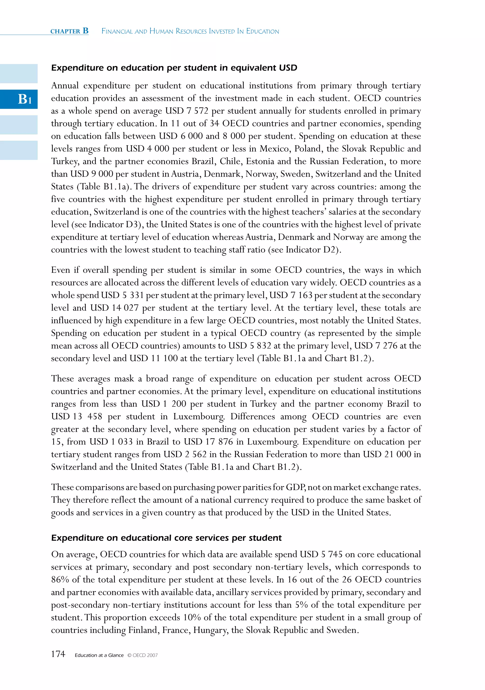 chapter   B      Financial and Human ResouRces invested in education



     Expenditure on education per student in equivalent USD
     Annual expenditure per student on educational institutions from primary through tertiary
B1   education provides an assessment of the investment made in each student. OECD countries
     as a whole spend on average USD 7 572 per student annually for students enrolled in primary
     through tertiary education. In 11 out of 34 OECD countries and partner economies, spending
     on education falls between USD 6 000 and 8 000 per student. Spending on education at these
     levels ranges from USD 4 000 per student or less in Mexico, Poland, the Slovak Republic and
     Turkey, and the partner economies Brazil, Chile, Estonia and the Russian Federation, to more
     than USD 9 000 per student in Austria, Denmark, Norway, Sweden, Switzerland and the United
     States (Table B1.1a). The drivers of expenditure per student vary across countries: among the
     five countries with the highest expenditure per student enrolled in primary through tertiary
     education, Switzerland is one of the countries with the highest teachers’ salaries at the secondary
     level (see Indicator D3), the United States is one of the countries with the highest level of private
     expenditure at tertiary level of education whereas Austria, Denmark and Norway are among the
     countries with the lowest student to teaching staff ratio (see Indicator D2).
     Even if overall spending per student is similar in some OECD countries, the ways in which
     resources are allocated across the different levels of education vary widely. OECD countries as a
     whole spend USD 5 331 per student at the primary level, USD 7 163 per student at the secondary
     level and USD 14 027 per student at the tertiary level. At the tertiary level, these totals are
     influenced by high expenditure in a few large OECD countries, most notably the United States.
     Spending on education per student in a typical OECD country (as represented by the simple
     mean across all OECD countries) amounts to USD 5 832 at the primary level, USD 7 276 at the
     secondary level and USD 11 100 at the tertiary level (Table B1.1a and Chart B1.2).
     These averages mask a broad range of expenditure on education per student across OECD
     countries and partner economies. At the primary level, expenditure on educational institutions
     ranges from less than USD 1 200 per student in Turkey and the partner economy Brazil to
     USD 13 458 per student in Luxembourg. Differences among OECD countries are even
     greater at the secondary level, where spending on education per student varies by a factor of
     15, from USD 1 033 in Brazil to USD 17 876 in Luxembourg. Expenditure on education per
     tertiary student ranges from USD 2 562 in the Russian Federation to more than USD 21 000 in
     Switzerland and the United States (Table B1.1a and Chart B1.2).
     These comparisons are based on purchasing power parities for GDP, not on market exchange rates.
     They therefore reflect the amount of a national currency required to produce the same basket of
     goods and services in a given country as that produced by the USD in the United States.

     Expenditure on educational core services per student
     On average, OECD countries for which data are available spend USD 5 745 on core educational
     services at primary, secondary and post secondary non-tertiary levels, which corresponds to
     86% of the total expenditure per student at these levels. In 16 out of the 26 OECD countries
     and partner economies with available data, ancillary services provided by primary, secondary and
     post-secondary non-tertiary institutions account for less than 5% of the total expenditure per
     student. This proportion exceeds 10% of the total expenditure per student in a small group of
     countries including Finland, France, Hungary, the Slovak Republic and Sweden.

     174   Education at a Glance   © OECD 2007
 