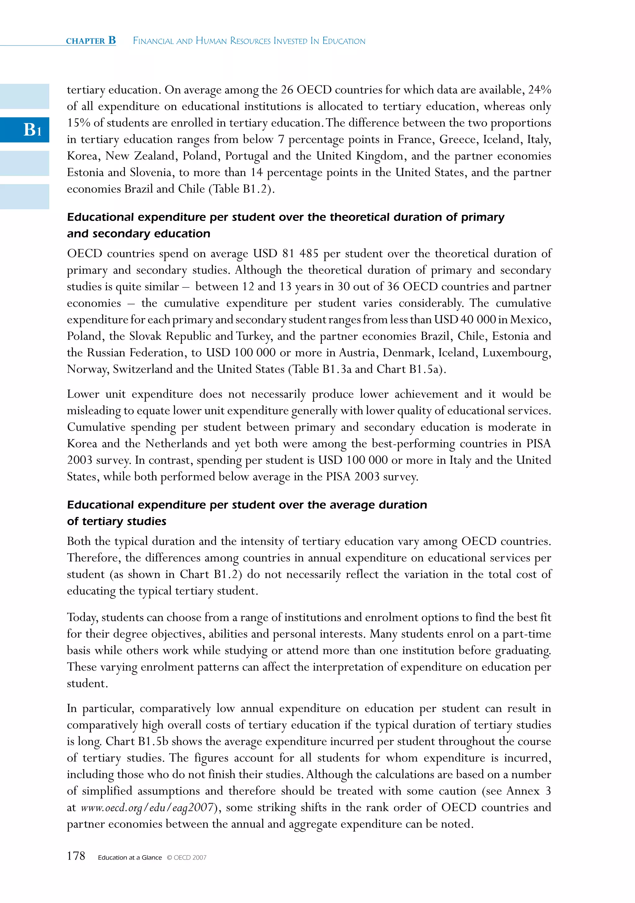 chapter   B      Financial and Human ResouRces invested in education



     tertiary education. On average among the 26 OECD countries for which data are available, 24%
     of all expenditure on educational institutions is allocated to tertiary education, whereas only
     15% of students are enrolled in tertiary education. The difference between the two proportions
B1   in tertiary education ranges from below 7 percentage points in France, Greece, Iceland, Italy,
     Korea, New Zealand, Poland, Portugal and the United Kingdom, and the partner economies
     Estonia and Slovenia, to more than 14 percentage points in the United States, and the partner
     economies Brazil and Chile (Table B1.2).
     Educational expenditure per student over the theoretical duration of primary
     and secondary education
     OECD countries spend on average USD 81 485 per student over the theoretical duration of
     primary and secondary studies. Although the theoretical duration of primary and secondary
     studies is quite similar – between 12 and 13 years in 30 out of 36 OECD countries and partner
     economies – the cumulative expenditure per student varies considerably. The cumulative
     expenditure for each primary and secondary student ranges from less than USD 40 000 in Mexico,
     Poland, the Slovak Republic and Turkey, and the partner economies Brazil, Chile, Estonia and
     the Russian Federation, to USD 100 000 or more in Austria, Denmark, Iceland, Luxembourg,
     Norway, Switzerland and the United States (Table B1.3a and Chart B1.5a).
     Lower unit expenditure does not necessarily produce lower achievement and it would be
     misleading to equate lower unit expenditure generally with lower quality of educational services.
     Cumulative spending per student between primary and secondary education is moderate in
     Korea and the Netherlands and yet both were among the best-performing countries in PISA
     2003 survey. In contrast, spending per student is USD 100 000 or more in Italy and the United
     States, while both performed below average in the PISA 2003 survey.
     Educational expenditure per student over the average duration
     of tertiary studies
     Both the typical duration and the intensity of tertiary education vary among OECD countries.
     Therefore, the differences among countries in annual expenditure on educational services per
     student (as shown in Chart B1.2) do not necessarily reflect the variation in the total cost of
     educating the typical tertiary student.
     Today, students can choose from a range of institutions and enrolment options to find the best fit
     for their degree objectives, abilities and personal interests. Many students enrol on a part-time
     basis while others work while studying or attend more than one institution before graduating.
     These varying enrolment patterns can affect the interpretation of expenditure on education per
     student.
     In particular, comparatively low annual expenditure on education per student can result in
     comparatively high overall costs of tertiary education if the typical duration of tertiary studies
     is long. Chart B1.5b shows the average expenditure incurred per student throughout the course
     of tertiary studies. The figures account for all students for whom expenditure is incurred,
     including those who do not finish their studies. Although the calculations are based on a number
     of simplified assumptions and therefore should be treated with some caution (see Annex 3
     at www.oecd.org/edu/eag2007), some striking shifts in the rank order of OECD countries and
     partner economies between the annual and aggregate expenditure can be noted.

     178   Education at a Glance   © OECD 2007
 